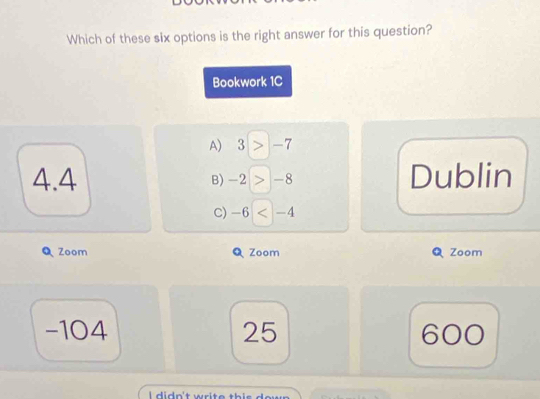 Which of these six options is the right answer for this question?
Bookwork 1C
A) 3 > -7
4.4 B) -2 > -8 Dublin
C) -6
Q Zoom Zoom Zoom
-104 25 600