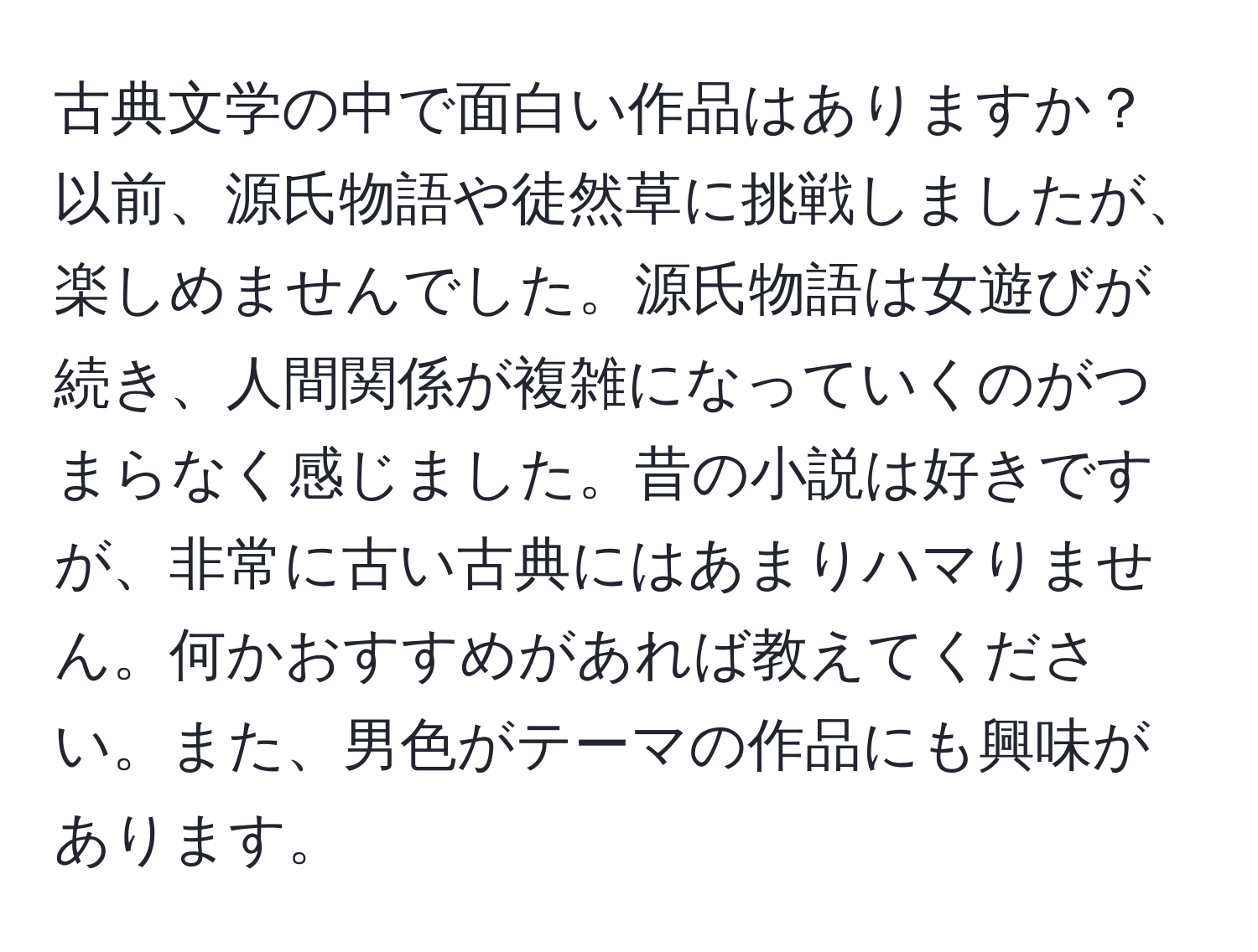 古典文学の中で面白い作品はありますか？以前、源氏物語や徒然草に挑戦しましたが、楽しめませんでした。源氏物語は女遊びが続き、人間関係が複雑になっていくのがつまらなく感じました。昔の小説は好きですが、非常に古い古典にはあまりハマりません。何かおすすめがあれば教えてください。また、男色がテーマの作品にも興味があります。