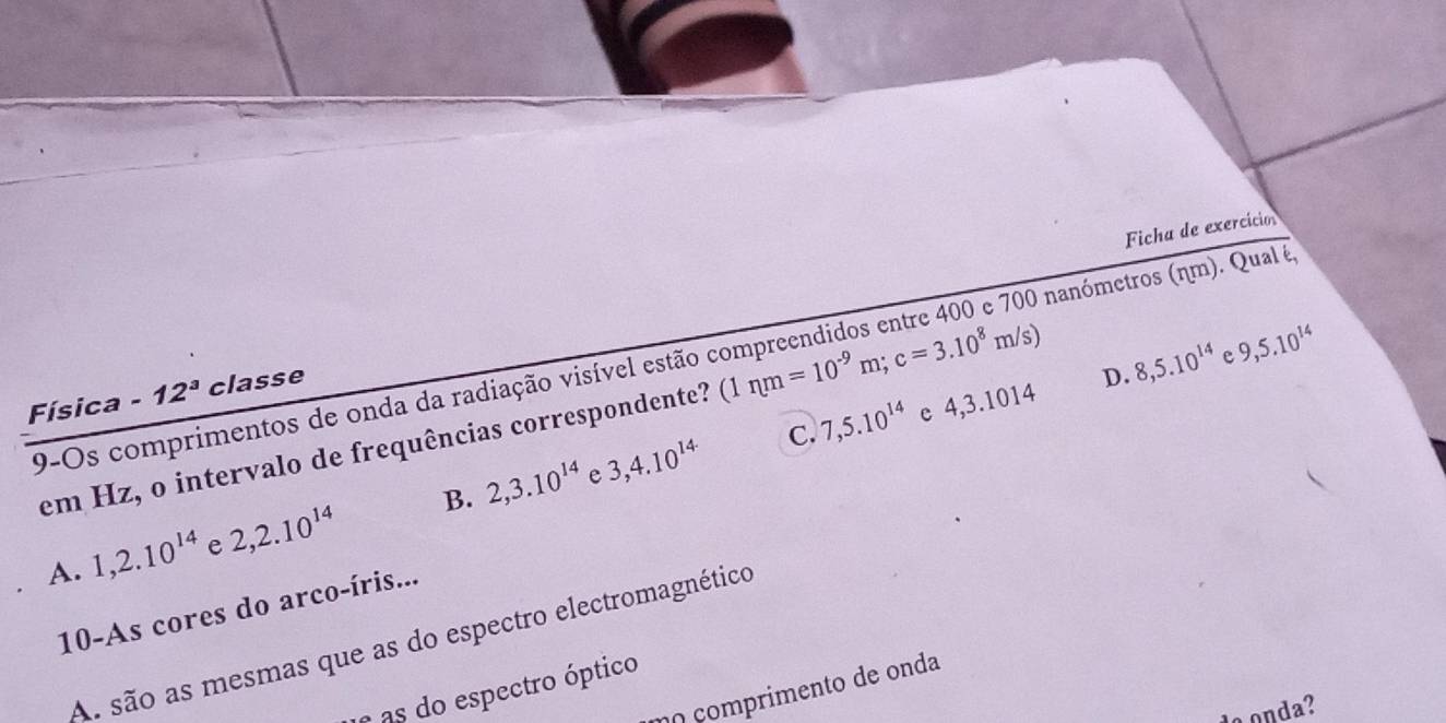 Ficha de exercició
9-Os comprimentos de onda da radiação visível estão 0 nanómetros (ηm). Qual é,
Física -12^3 classe
em Hz, o intervalo de frequências correspondente? (1nm=10^(-9)m; c=3.10^8m/s)
D. 8,5.10^(14) e 9,5.10^(14)
e 3,4.10^(14· ) C. 7,5.10^(14) c 4,3.1014
A. 1, 2.10^(14) e 2, 2.10^(14) B. 2, 3.10^(14)
10-As cores do arco-íris...
As são as mesmas que as do espectro electromagnético
çomprimento de onda
e as do espectro óptico
o onda?