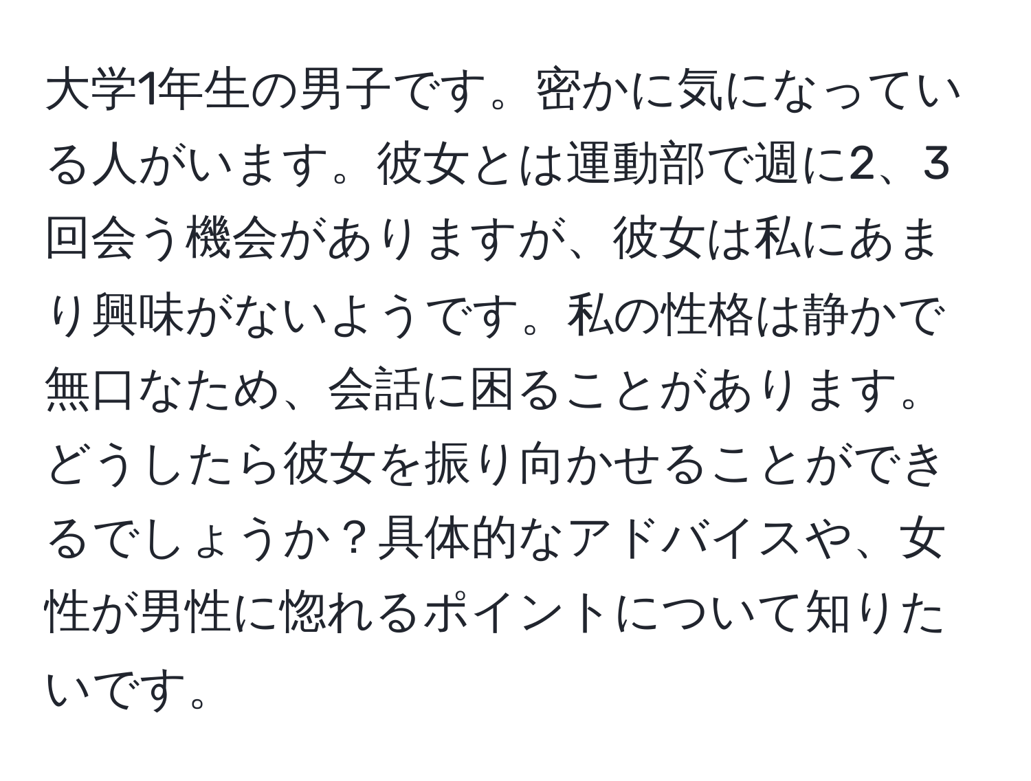 大学1年生の男子です。密かに気になっている人がいます。彼女とは運動部で週に2、3回会う機会がありますが、彼女は私にあまり興味がないようです。私の性格は静かで無口なため、会話に困ることがあります。どうしたら彼女を振り向かせることができるでしょうか？具体的なアドバイスや、女性が男性に惚れるポイントについて知りたいです。