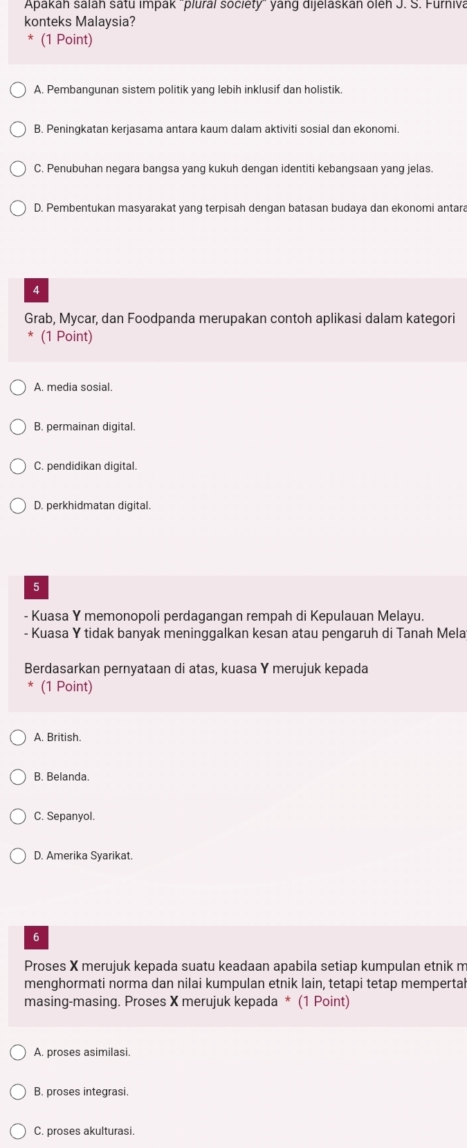 Apakah salah satu impak 'plural society'' yang dijelaskan oleh J. S. Furniva
konteks Malaysia?
(1 Point)
A. Pembangunan sistem politik yang lebih inklusif dan holistik.
B. Peningkatan kerjasama antara kaum dalam aktiviti sosial dan ekonomi.
C. Penubuhan negara bangsa yang kukuh dengan identiti kebangsaan yang jelas.
D. Pembentukan masyarakat yang terpisah dengan batasan budaya dan ekonomi antara
4
Grab, Mycar, dan Foodpanda merupakan contoh aplikasi dalam kategori
* (1 Point)
A. media sosial.
B. permainan digital.
C. pendidikan digital.
D. perkhidmatan digital.
5
- Kuasa Y memonopoli perdagangan rempah di Kepulauan Melayu.
- Kuasa Y tidak banyak meninggalkan kesan atau pengaruh di Tanah Mela
Berdasarkan pernyataan di atas, kuasa Y merujuk kepada
(1 Point)
A. British.
B. Belanda.
C. Sepanyol.
D. Amerika Syarikat.
6
Proses X merujuk kepada suatu keadaan apabila setiap kumpulan etnik m
menghormati norma dan nilai kumpulan etnik lain, tetapi tetap mempertal
masing-masing. Proses X merujuk kepada * (1 Point)
A. proses asimilasi.
B. proses integrasi.
C. proses akulturasi.