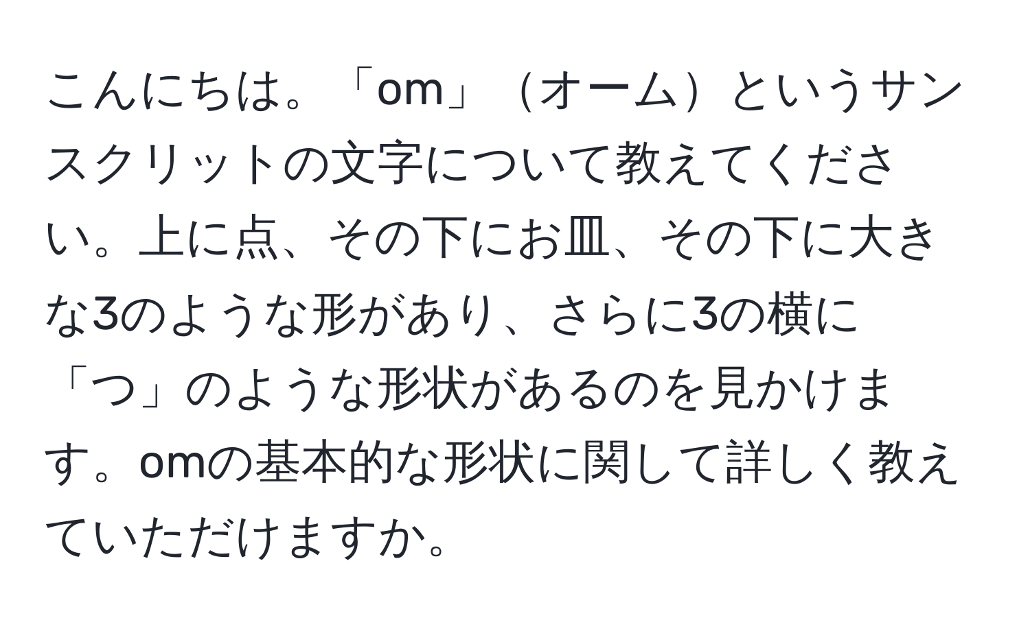 こんにちは。「om」オームというサンスクリットの文字について教えてください。上に点、その下にお皿、その下に大きな3のような形があり、さらに3の横に「つ」のような形状があるのを見かけます。omの基本的な形状に関して詳しく教えていただけますか。