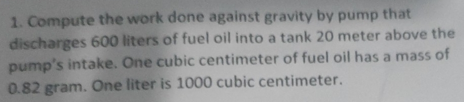 Compute the work done against gravity by pump that 
discharges 600 liters of fuel oil into a tank 20 meter above the 
pump's intake. One cubic centimeter of fuel oil has a mass of
0.82 gram. One liter is 1000 cubic centimeter.