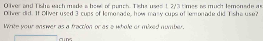 Oliver and Tisha each made a bowl of punch. Tisha used 1 2/3 times as much lemonade as 
Oliver did. If Oliver used 3 cups of lemonade, how many cups of lemonade did Tisha use? 
Write your answer as a fraction or as a whole or mixed number. 
cuns