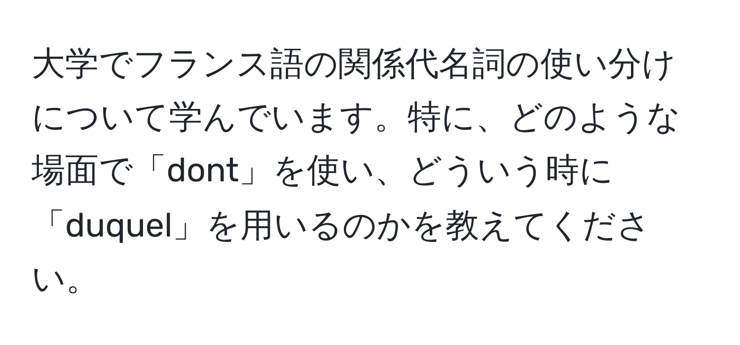 大学でフランス語の関係代名詞の使い分けについて学んでいます。特に、どのような場面で「dont」を使い、どういう時に「duquel」を用いるのかを教えてください。