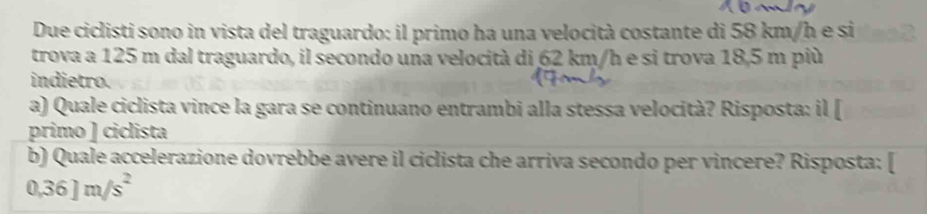 Due ciclisti sono in vista del traguardo: il primo ha una velocità costante di 58 km/h e si 
trova a 125 m dal traguardo, il secondo una velocità di 62 km/h e si trova 18,5 m più 
indietro. 
a) Quale ciclista vince la gara se continuano entrambi alla stessa velocità? Risposta: il [ 
primo ] ciclista 
b) Quale accelerazione dovrebbe avere il ciclista che arriva secondo per vincere? Risposta: [
0.36]m/s^2