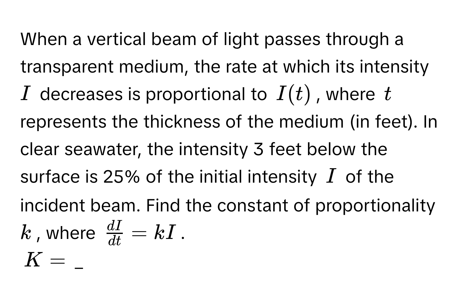 When a vertical beam of light passes through a transparent medium, the rate at which its intensity $I$ decreases is proportional to $I(t)$, where $t$ represents the thickness of the medium (in feet). In clear seawater, the intensity 3 feet below the surface is 25% of the initial intensity $I$ of the incident beam. Find the constant of proportionality $k$, where $ dI/dt  = kI$.
$K = $ _