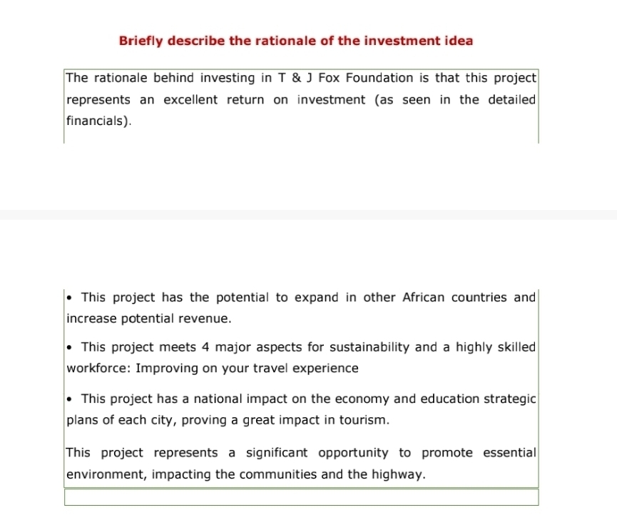 Briefly describe the rationale of the investment idea
The rationale behind investing in T & J Fox Foundation is that this project
represents an excellent return on investment (as seen in the detailed
financials).
This project has the potential to expand in other African countries and
increase potential revenue.
This project meets 4 major aspects for sustainability and a highly skilled
workforce: Improving on your travel experience
This project has a national impact on the economy and education strategic
plans of each city, proving a great impact in tourism.
This project represents a significant opportunity to promote essential
environment, impacting the communities and the highway.