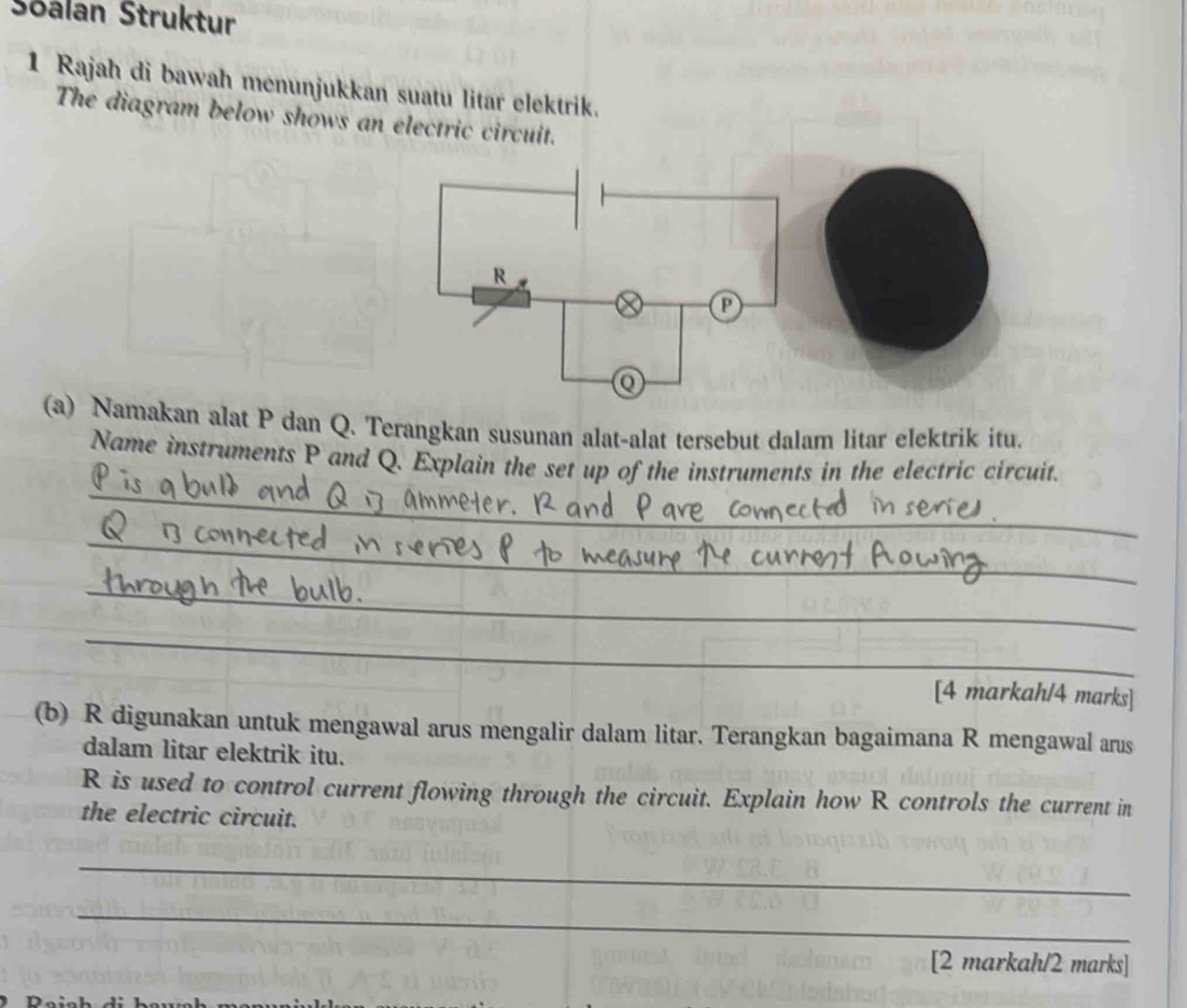 Sōalan Struktur 
1 Rajah di bawah menunjukkan suatu litar elektrik. 
The diagram below shows an electric circuit. 
(a) Namakan alat P dan Q. Terangkan susunan alat-alat tersebut dalam litar elektrik itu. 
_ 
Name instruments P and Q. Explain the set up of the instruments in the electric circuit. 
_ 
_ 
_ 
[4 markah/4 marks] 
(b) R digunakan untuk mengawal arus mengalir dalam litar. Terangkan bagaimana R mengawal arus 
dalam litar elektrik itu.
R is used to control current flowing through the circuit. Explain how R controls the current in 
the electric circuit. 
_ 
_ 
[2 markah/2 marks]