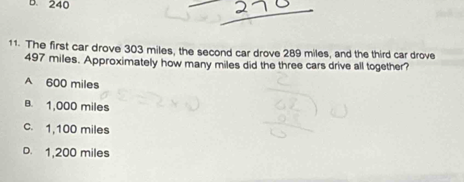 B. 240
11. The first car drove 303 miles, the second car drove 289 miles, and the third car drove
497 miles. Approximately how many miles did the three cars drive all together?
A 600 miles
B. 1,000 miles
c. 1,100 miles
D. 1,200 miles