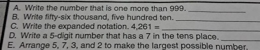 Write the number that is one more than 999._ 
B. Write fifty-six thousand, five hundred ten._ 
C. Write the expanded notation. 4,261= _ 
D. Write a 5 -digit number that has a 7 in the tens place._ 
E. Arrange 5, 7, 3, and 2 to make the largest possible number.