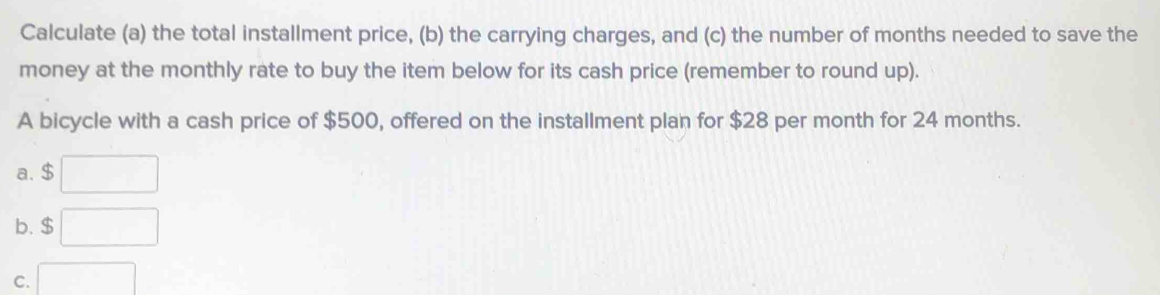 Calculate (a) the total installment price, (b) the carrying charges, and (c) the number of months needed to save the
money at the monthly rate to buy the item below for its cash price (remember to round up).
A bicycle with a cash price of $500, offered on the installment plan for $28 per month for 24 months.
a. $
b. $
C.