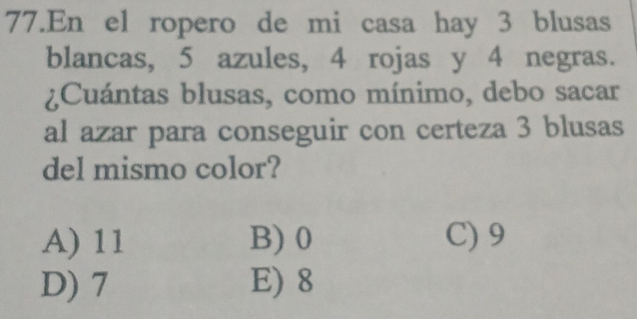 En el ropero de mi casa hay 3 blusas
blancas, 5 azules, 4 rojas y 4 negras.
¿Cuántas blusas, como mínimo, debo sacar
al azar para conseguir con certeza 3 blusas
del mismo color?
A) 11 B) 0 C) 9
D) 7 E) 8