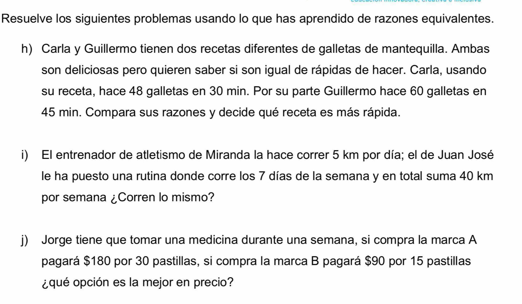 Resuelve los siguientes problemas usando lo que has aprendido de razones equivalentes. 
h) Carla y Guillermo tienen dos recetas diferentes de galletas de mantequilla. Ambas 
son deliciosas pero quieren saber si son igual de rápidas de hacer. Carla, usando 
su receta, hace 48 galletas en 30 min. Por su parte Guillermo hace 60 galletas en
45 min. Compara sus razones y decide qué receta es más rápida. 
i) El entrenador de atletismo de Miranda la hace correr 5 km por día; el de Juan José 
le ha puesto una rutina donde corre los 7 días de la semana y en total suma 40 km
por semana ¿Corren lo mismo? 
j) Jorge tiene que tomar una medicina durante una semana, si compra la marca A 
pagará $180 por 30 pastillas, si compra la marca B pagará $90 por 15 pastillas 
¿qué opción es la mejor en precio?