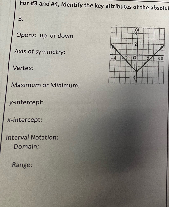 For #3 and #4, identify the key attributes of the absolut 
3. 
Opens: up or down 
Axis of symmetry: 
Vertex: 
Maximum or Minimum: 
y-intercept: 
x-intercept: 
Interval Notation: 
Domain: 
Range: