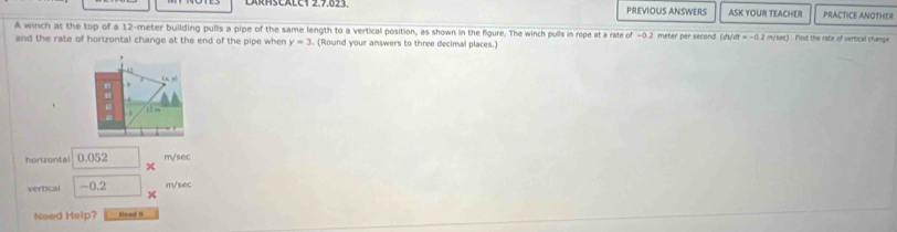 LARHSCALC1 2.7.023. PREVIOUS ANSWERS ASK YOUR TEACHER PRACTICE ANOTHER
A winch at the top of a 12-meter building pulls a pipe of the same length to a vertical position, as shown in the figure. The winch pulls in rope at a rate of -0.2 meter per second /s/dt=-0. (2 my/sec) . Find the rate of vertical change
and the rate of horizontal change at the end of the pipe when y=3. (Round your answers to three decimal places.)
horizontal 0.052 m/sec
χ
vertical -0.2 m/sec
×
Need Heip? Bead it