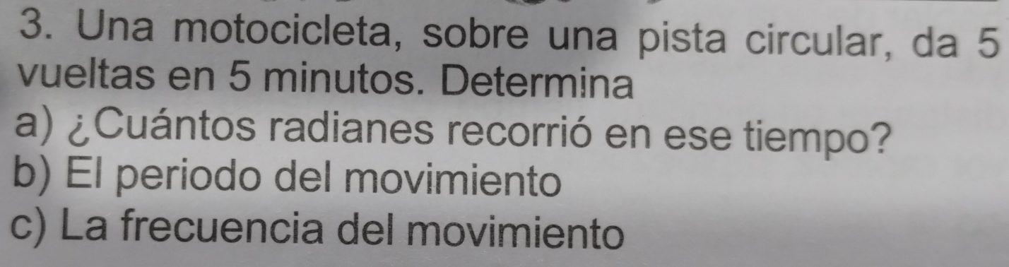 Una motocicleta, sobre una pista circular, da 5
vueltas en 5 minutos. Determina 
a) ¿Cuántos radianes recorrió en ese tiempo? 
b) El periodo del movimiento 
c) La frecuencia del movimiento