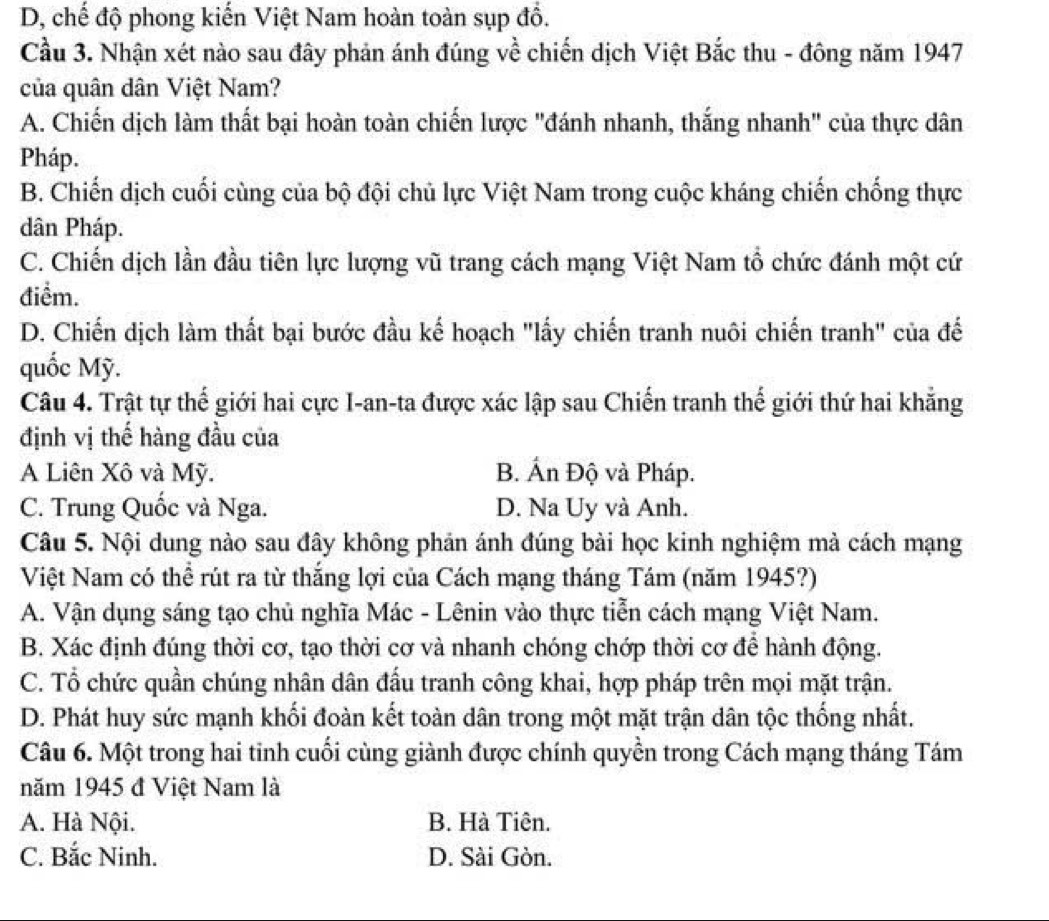 D, chế độ phong kiến Việt Nam hoàn toàn sụp đồ.
Cầu 3. Nhận xét nào sau đây phản ánh đúng về chiến dịch Việt Bắc thu - đông năm 1947
của quân dân Việt Nam?
A. Chiến dịch làm thất bại hoàn toàn chiến lược "đánh nhanh, thắng nhanh" của thực dân
Pháp.
B. Chiến dịch cuối cùng của bộ đội chủ lực Việt Nam trong cuộc kháng chiến chống thực
dân Pháp.
C. Chiến dịch lần đầu tiên lực lượng vũ trang cách mạng Việt Nam tổ chức đánh một cứ
điểm.
D. Chiến dịch làm thất bại bước đầu kế hoạch "lấy chiến tranh nuôi chiến tranh" của đế
quốc Mỹ.
Câu 4. Trật tự thế giới hai cực I-an-ta được xác lập sau Chiến tranh thế giới thứ hai khẳng
định vị thế hàng đầu của
A Liên Xô và Mỹ. B. Ấn Độ và Pháp.
C. Trung Quốc và Nga. D. Na Uy và Anh.
Câu 5. Nội dung nào sau đây không phản ánh đúng bài học kinh nghiệm mà cách mạng
Việt Nam có thể rút ra từ thắng lợi của Cách mạng tháng Tám (năm 1945?)
A. Vận dụng sáng tạo chủ nghĩa Mác - Lênin vào thực tiễn cách mạng Việt Nam.
B. Xác định đúng thời cơ, tạo thời cơ và nhanh chóng chớp thời cơ để hành động.
C. Tổ chức quần chúng nhân dân đấu tranh công khai, hợp pháp trên mọi mặt trận.
D. Phát huy sức mạnh khối đoàn kết toàn dân trong một mặt trận dân tộc thống nhất.
Câu 6. Một trong hai tinh cuối cùng giành được chính quyền trong Cách mạng tháng Tám
năm 1945 đ Việt Nam là
A. Hà Nội. B. Hà Tiên.
C. Bắc Ninh. D. Sài Gòn.