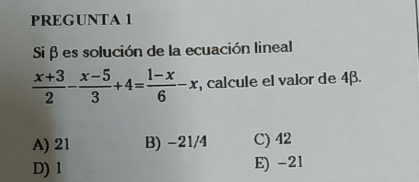 PREGUNTA 1
Siβ es solución de la ecuación lineal
 (x+3)/2 - (x-5)/3 +4= (1-x)/6 -x , calcule el valor de 4β.
A) 21 B) -21/4 C) 42
D) 1 E) -21