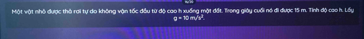 16/20 
Một vật nhỏ được thả rơi tự do không vận tốc đầu từ độ cao h xuống mặt đất. Trong giây cuối nó đi được 15 m. Tính độ cao h. Lấy
g=10m/s^2