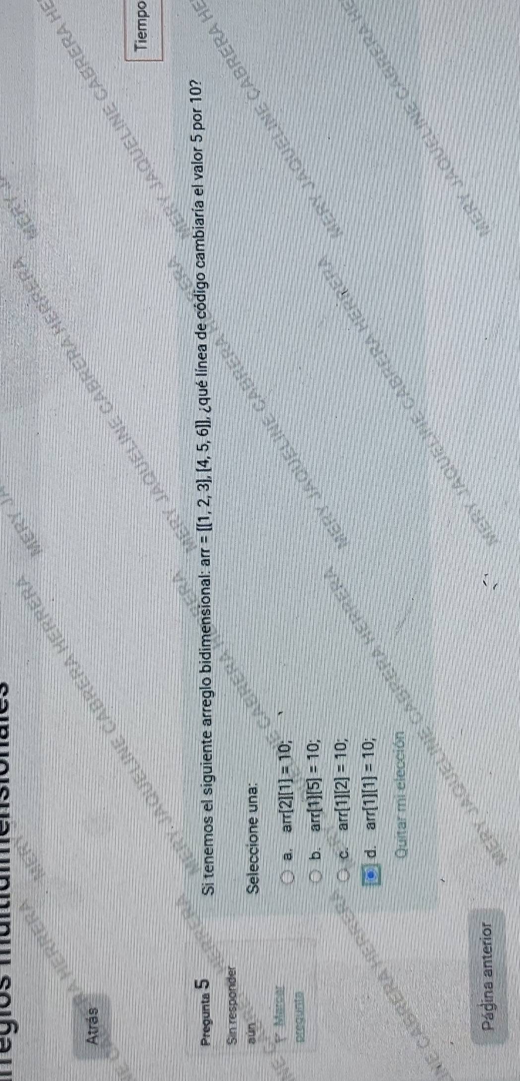 egios maitiamer
Atrás
Queline Cabrera H
CABI
Tiempo
Pregunta 5 π = (1,2,3),(4,5,6) Il ¿qué línea de código cambiaría el valor 5 por 10?
Si tenemos el siguiente arreglo bidimensional: ar
Sin responder
aún Seleccione una:
1 Marcar
a, arr[2][1]=10; 
a JaqueLinE C
pregunts
b. arr(1)(5)=10; 
eLne cabrera herreí JeRy Jaqueline Cabrera I
C. arr(1)(2)=10;
d. arr(1)(1)=10; 
Quitar mi elección
Ry Jaqueline Cabrera
Página anterior