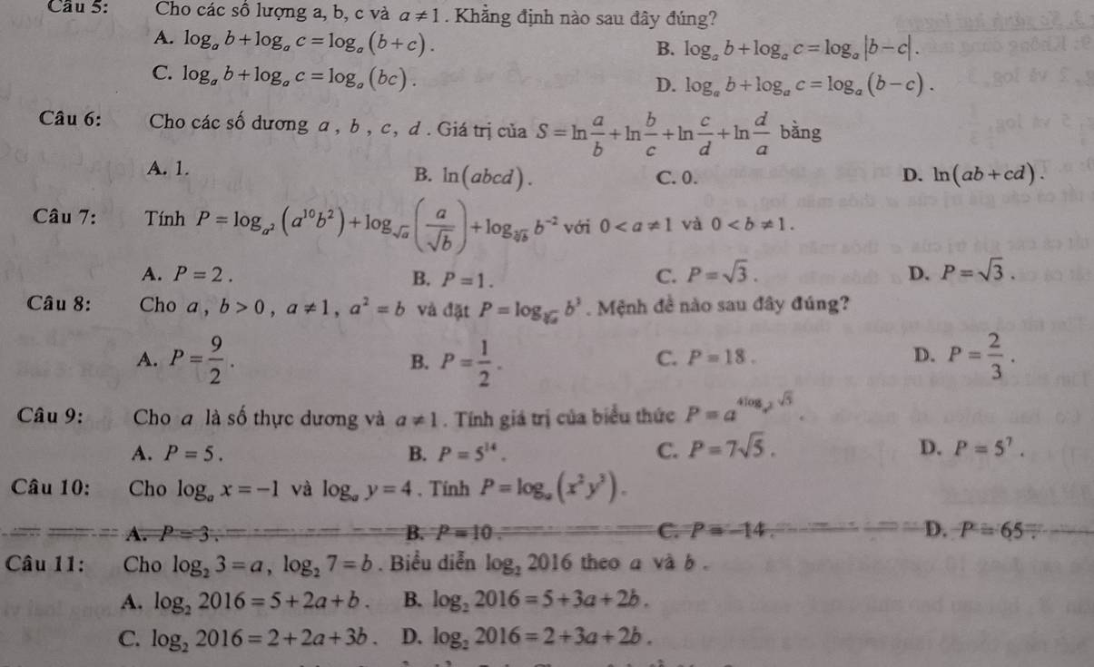 Cho các số lượng a, b, c và a!= 1. Khẳng định nào sau đây đúng?
A. log _ab+log _ac=log _a(b+c).
B. log _ab+log _ac=log _a|b-c|.
C. log _ab+log _ac=log _a(bc).
D. log _ab+log _ac=log _a(b-c).
Câu 6: Cho các số dương a , b, c, d . Giá trị của S=ln  a/b +ln  b/c +ln  c/d +ln  d/a bang
A. 1.
B. ln (abcd). C. 0. D. ln (ab+cd).
Câu 7: Tính P=log _a^2(a^(10)b^2)+log _sqrt(a)( a/sqrt(b) )+log _sqrt[3](b)b^(-2) với 0 và 0
A. P=2. B. P=1. C. P=sqrt(3). D. P=sqrt(3).
Câu 8: Cho a, b>0,a!= 1,a^2=b và đặt P=log _sqrt[3](a)b^3. Mệnh đề nào sau đây đúng?
A. P= 9/2 . P= 1/2 . P= 2/3 .
B.
C. P=18. D.
Câu 9: Cho a là số thực dương và a!= 1. Tính giá trị của biểu thức P=a^(4log _a^2)sqrt(5).
A. P=5. B. P=5^(14). C. P=7sqrt(5). D. P=5^7.
Câu 10: Cho log _ax=-1 và log _ay=4. Tính P=log _a(x^2y^3).
A. P=3. B. P=10 C. P=-14. D. P=65
Câu 11: Cho log _23=a,log _27=b. Biểu diễn log _22016 theo a và b .
A. log _22016=5+2a+b. B. log _22016=5+3a+2b.
C. log _22016=2+2a+3b D. log _22016=2+3a+2b.