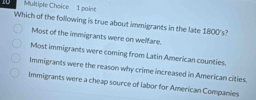 Which of the following is true about immigrants in the late 1800 's?
Most of the immigrants were on welfare.
Most immigrants were coming from Latin American counties.
Immigrants were the reason why crime increased in American cities.
Immigrants were a cheap source of labor for American Companies