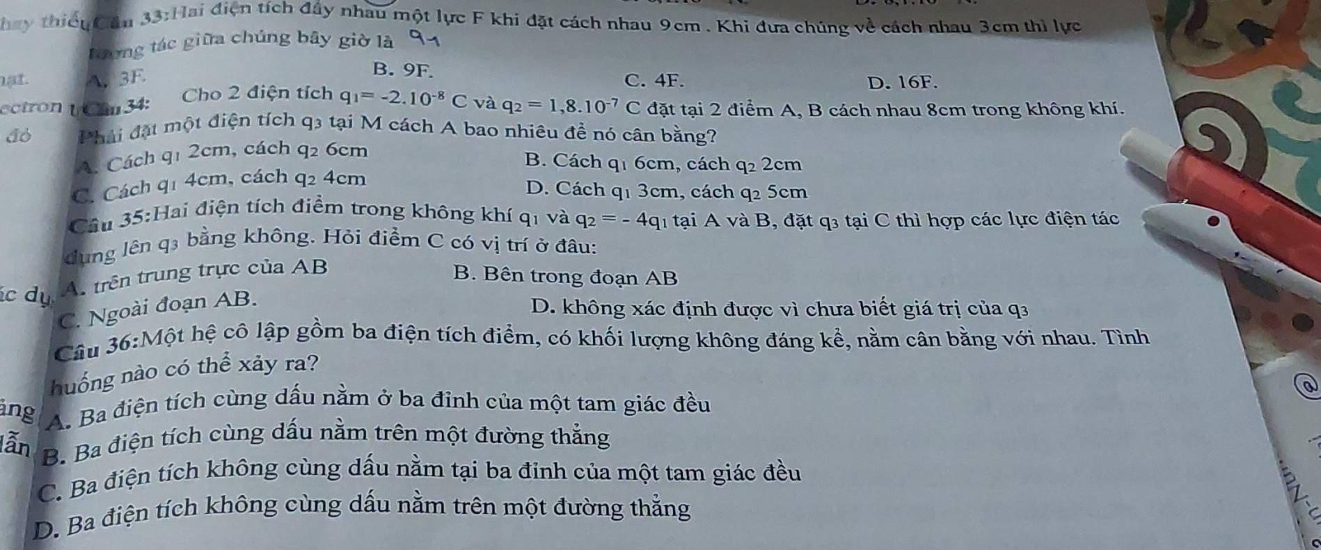 Thay thiếuCầu 33:Hai điện tích đầy nhau một lực F khi đặt cách nhau 9cm . Khi đựa chúng về cách nhau 3cm thì lực
Dương tác giữa chúng bây giờ là 91
B. 9F.
nạt. A.3F C. 4F. D. 16F.
ectron ( Cau 34: Cho 2 điện tích q_1=-2.10^(-8)C và q_2=1,8.10^(-7) C đặt tại 2 điểm A, B cách nhau 8cm trong không khí.
Phải đặt một điện tích q3 tại M cách A bao nhiêu đề nó cân bằng?
A. Cách q1 2cm, cách q₂ 6cm
B. Cách q1 6cm, cách q_22cm
C. Cách q1 4cm, cách q2 4cm
D. Cách q1 3cm, cách q2 5cm
Câu 35:Hai điện tích điểm trong không khí qi và q_2=-4q l tại A và B, đặt q3 tại C thì hợp các lực điện tác
dung lên q3 bằng không. Hỏi điểm C có vị trí ở đâu:
c dụ A. trên trung trực của AB
B. Bên trong đoạn AB
C. Ngoài đoạn AB.
D. không xác định được vì chưa biết giá trị của q3
Câu 36:Một hệ cô lập gồm ba điện tích điểm, có khối lượng không đáng kể, nằm cân bằng với nhau. Tình
hnuống nào có thể xảy ra?
ang A. Ba điện tích cùng dấu nằm ở ba đỉnh của một tam giác đều
lẫn B. Ba điện tích cùng dấu nằm trên một đường thẳng
C. Ba điện tích không cùng dấu nằm tại ba đỉnh của một tam giác đều
D. Ba điện tích không cùng dấu nằm trên một đường thẳng