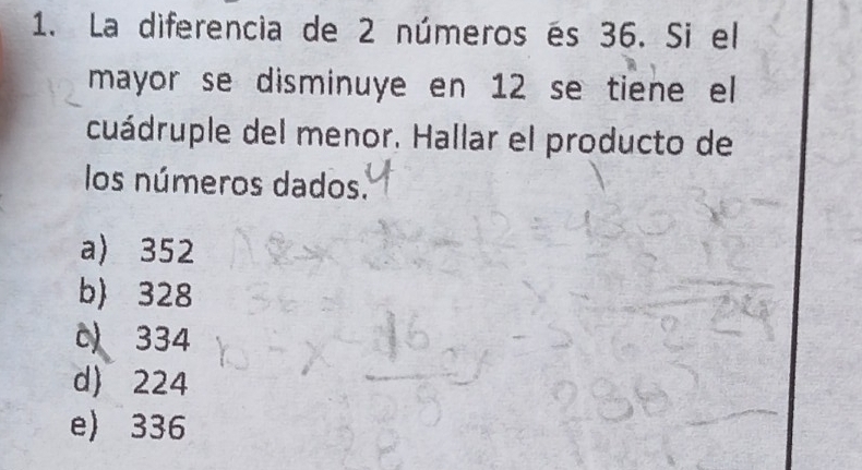 La diferencia de 2 números és 36. Si el
mayor se disminuye en 12 se tiene el
cuádruple del menor. Hallar el producto de
los números dados.
a) 352
b) 328
c 334
d) 224
e) 336