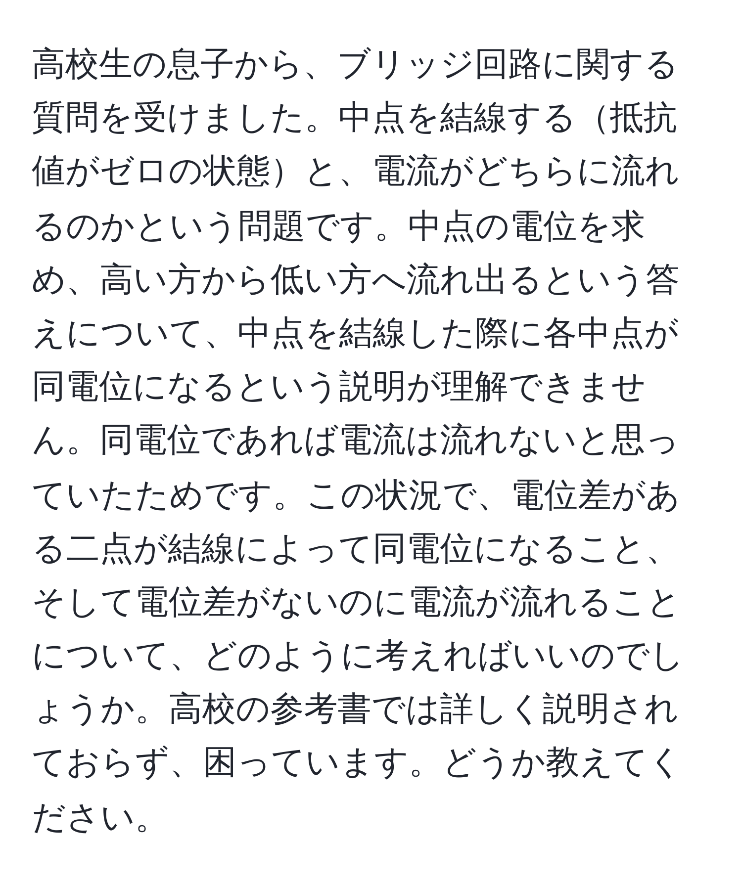 高校生の息子から、ブリッジ回路に関する質問を受けました。中点を結線する抵抗値がゼロの状態と、電流がどちらに流れるのかという問題です。中点の電位を求め、高い方から低い方へ流れ出るという答えについて、中点を結線した際に各中点が同電位になるという説明が理解できません。同電位であれば電流は流れないと思っていたためです。この状況で、電位差がある二点が結線によって同電位になること、そして電位差がないのに電流が流れることについて、どのように考えればいいのでしょうか。高校の参考書では詳しく説明されておらず、困っています。どうか教えてください。