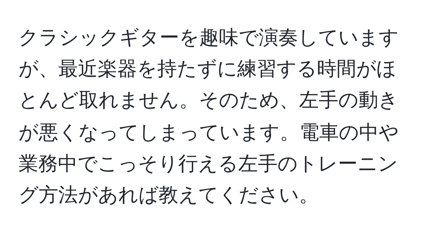 クラシックギターを趣味で演奏していますが、最近楽器を持たずに練習する時間がほとんど取れません。そのため、左手の動きが悪くなってしまっています。電車の中や業務中でこっそり行える左手のトレーニング方法があれば教えてください。