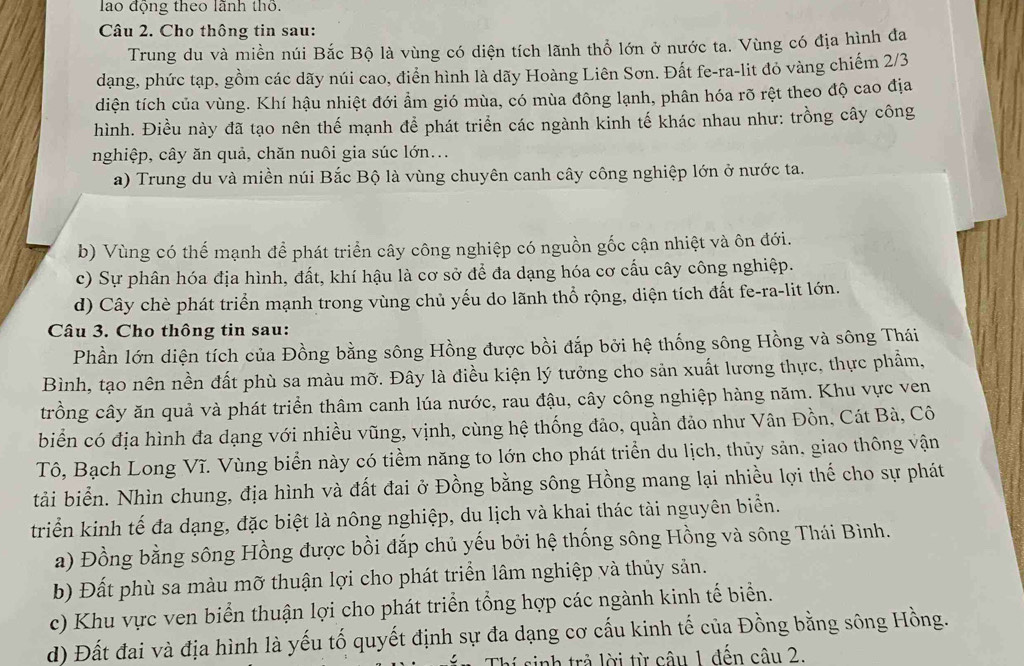 lao động theo lãnh thờ.
Câu 2. Cho thông tin sau:
Trung du và miền núi Bắc Bộ là vùng có diện tích lãnh thổ lớn ở nước ta. Vùng có địa hình đa
dạng, phức tạp, gồm các dãy núi cao, điển hình là dãy Hoàng Liên Sơn. Đất fe-ra-lit đỏ vàng chiếm 2/3
diện tích của vùng. Khí hậu nhiệt đới ẩm gió mùa, có mùa đông lạnh, phân hóa rõ rệt theo độ cao địa
hình. Điều này đã tạo nên thế mạnh đề phát triển các ngành kinh tế khác nhau như: trồng cây công
nghiệp, cây ăn quả, chăn nuôi gia súc lớn...
a) Trung du và miền núi Bắc Bộ là vùng chuyên canh cây công nghiệp lớn ở nước ta.
b) Vùng có thể mạnh để phát triển cây công nghiệp có nguồn gốc cận nhiệt và ôn đới.
c) Sự phân hóa địa hình, đất, khí hậu là cơ sở để đa dạng hóa cơ cấu cây công nghiệp.
d) Cây chè phát triển mạnh trong vùng chủ yếu do lãnh thổ rộng, diện tích đất fe-ra-lit lớn.
Câu 3. Cho thông tin sau:
Phần lớn diện tích của Đồng bằng sông Hồng được bồi đắp bởi hệ thống sông Hồng và sông Thái
Bình, tạo nên nền đất phù sa màu mỡ. Đây là điều kiện lý tưởng cho sản xuất lương thực, thực phẩm,
trồng cây ăn quả và phát triển thâm canh lúa nước, rau đậu, cây công nghiệp hàng năm. Khu vực ven
biển có địa hình đa dạng với nhiều vũng, vịnh, cùng hệ thống đảo, quần đảo như Vân Đồn, Cát Bà, Cô
Tô, Bạch Long Vĩ. Vùng biển này có tiềm năng to lớn cho phát triển du lịch, thủy sản, giao thông vận
tải biển. Nhìn chung, địa hình và đất đai ở Đồng bằng sông Hồng mang lại nhiều lợi thế cho sự phát
triển kinh tế đa dạng, đặc biệt là nông nghiệp, du lịch và khai thác tài nguyên biển.
a) Đồng bằng sông Hồng được bồi đắp chủ yếu bởi hệ thống sông Hồng và sông Thái Bình.
b) Đất phù sa màu mỡ thuận lợi cho phát triển lâm nghiệp và thủy sản.
c) Khu vực ven biển thuận lợi cho phát triển tổng hợp các ngành kinh tế biển.
d) Đất đai và địa hình là yếu tố quyết định sự đa dạng cơ cấu kinh tế của Đồng bằng sông Hồng.
sinh trả lời từ câu 1 đến câu 2.