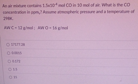 An air mixture contains 1.5* 10^(-4) mol CO in 10 mol of air. What is the CO
concentration in ppm,? Assume atmospheric pressure and a temperature of
298K.
AW C=12g/mol; AWO=16g/mol
17177.28
0.0015
0.172
1.5
15