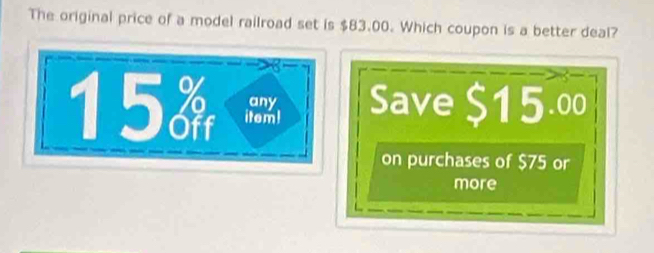 The original price of a model railroad set is $83.00. Which coupon is a better deal? 
15 item! Save $15.00
any 
on purchases of $75 or 
more