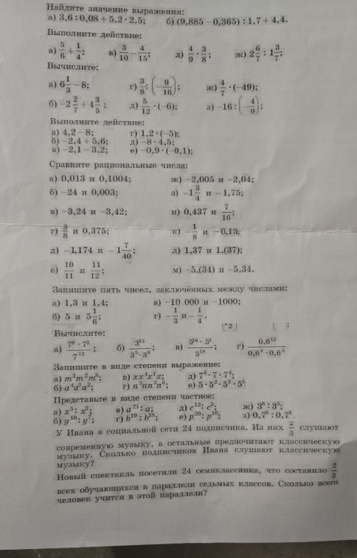 айдητе значение выражения: 3,6:0,08+5,2· 2,5; 6) (9,885-0,365):1,7+4,4.
a)
Bыполните дeüctblе:
a)  5/6 + 1/4 ; B)  3/10 - 4/15 ; π)  4/9 ·  3/8 : x) 2 6/7 :1 3/7 :
Вычислите:
a) 6 1/3 -8 r)  3/8 :(- 9/16 ); )  4/7 · (-49);
6) -2 2/7 +4 3/5 ; π)  5/12 · (-6); 3) -16:(- 4/9 );
Βыполниτе дeüсτвие:
a) 4,2-8; r) 1,2· (-5);
5) -2,4+5,6; π) -8· 4,5:
B) -2,1-3,2; e) -0,9· (-0,1)
Cравните рациональные числа:
a) 0,013 π 0,1004; 8) -2,005π -2,04
5) -24π 0,003 ' 3) -1 3/4 n-1,75;
B) -3,24n-3,42 H) 0,437π  7/16 ;
r)  3/8 π 0,375; K) - 1/8 π -0,13;
π) -1,174π -1 7/40 ; π) 1,37π 1.(37);
e)  10/11 π π ;2 11/12 ; M) -5,(34)π -5,34.
Вапншнте пяτь чисел, заклюочённых между чнслами:
a) 1,3 и 1,4; в) -10 000 и -1000;
5) 5π 5 1/6 ; r) - 1/3 π - 1/4 . (*2) :
Bычhс.ihte:
a)  7^9· 7^3/7^(12) : 6)  3^(15)/3^5· 3^5 : B)  5^(16)· 5^4/5^(18) ; r)  (0.6^(12))/0.6^4· 0.6^5 
Вапииите в виде степени выраение:
a) m^3m^2m^8: B) xx^4x^4x; a) 7^8· 7· 7^4;
6) a^4a^3a^2; r) n^5nn^3n^6; e) 5· 5^2· 5^3· 5^5
Представьте в виде степени частное:
a) x^5:x^3; B) a^(21):a: a) c^(12):c^3; ) 3^8:3^5:
6) y^(10):y^7: r) b^(19):b^(18): e) p^(20):p^(10): 3) 0,7^9:0,7^4.
У Ивана в соцнальной сети 24 подписчика. Иа них  2/3  c.yuaT
современную музыку, а остальные предиочнтают классическую
музыку,Сколько полинсчиков Нвана слушают классическую
Mузыку？
Hовый сhектакль посетили 24 семиклассника, чτо составил  2/3 
всех обучаюоπцихся в параллелн седьмых классов, Сколько всего
человек учнтся вэтой параллел?