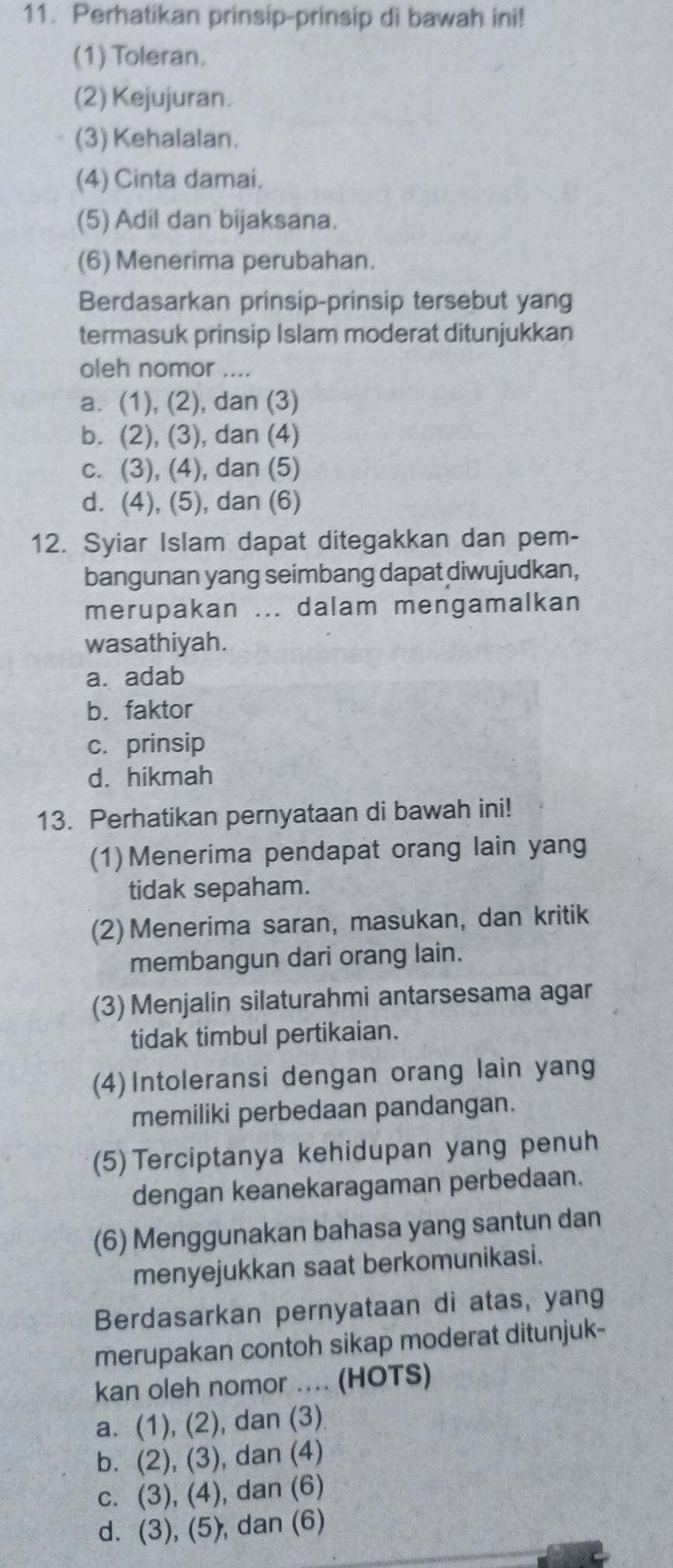 Perhatikan prinsip-prinsip di bawah ini!
(1) Toleran.
(2) Kejujuran.
(3) Kehalalan.
(4) Cinta damai.
(5) Adil dan bijaksana.
(6) Menerima perubahan.
Berdasarkan prinsip-prinsip tersebut yang
termasuk prinsip Islam moderat ditunjukkan
oleh nomor ....
a. (1), (2), dan (3)
b. (2), (3), dan (4)
c. (3), (4), dan (5)
d. (4), (5), dan (6)
12. Syiar Islam dapat ditegakkan dan pem-
bangunan yang seimbang dapat diwujudkan,
merupakan ... dalam mengamalkan
wasathiyah.
a. adab
b. faktor
c. prinsip
d. hikmah
13. Perhatikan pernyataan di bawah ini!
(1) Menerima pendapat orang lain yang
tidak sepaham.
(2) Menerima saran, masukan, dan kritik
membangun dari orang lain.
(3) Menjalin silaturahmi antarsesama agar
tidak timbul pertikaian.
(4) Intoleransi dengan orang lain yang
memiliki perbedaan pandangan.
(5) Terciptanya kehidupan yang penuh
dengan keanekaragaman perbedaan.
(6) Menggunakan bahasa yang santun dan
menyejukkan saat berkomunikasi.
Berdasarkan pernyataan di atas, yang
merupakan contoh sikap moderat ditunjuk-
kan oleh nomor .... (HOTS)
a. (1), (2), dan (3)
b. (2), (3), dan (4)
c. (3), (4), dan (6)
d. (3), (5), dan (6)