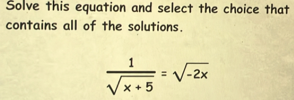 Solve this equation and select the choice that 
contains all of the solutions.
 1/sqrt(x+5) =sqrt(-2x)