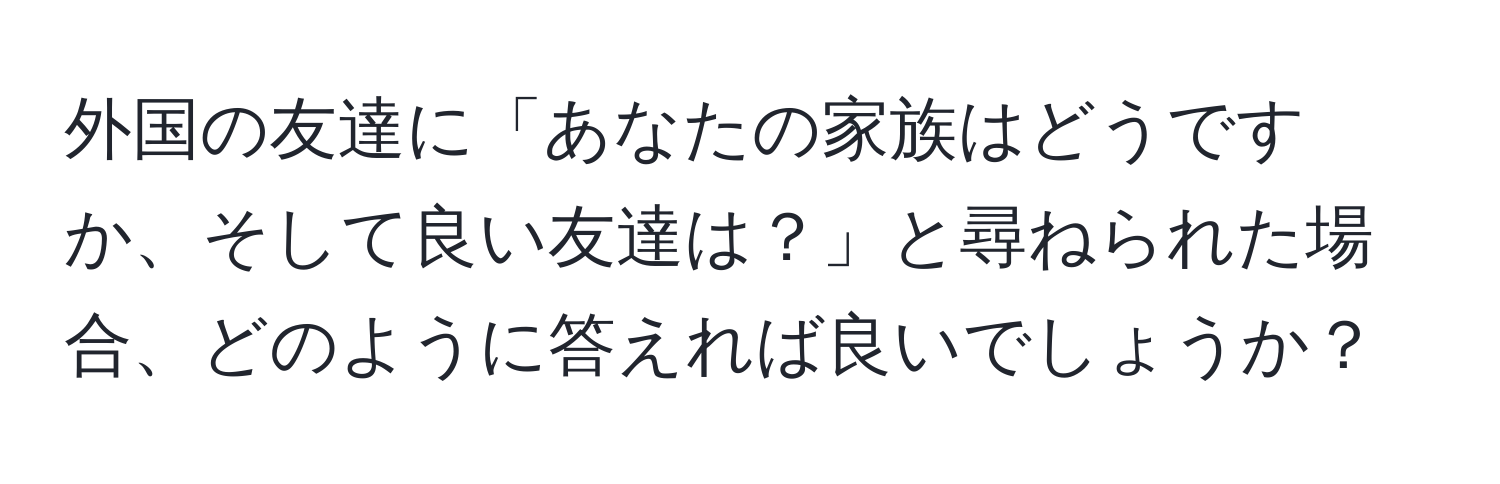 外国の友達に「あなたの家族はどうですか、そして良い友達は？」と尋ねられた場合、どのように答えれば良いでしょうか？