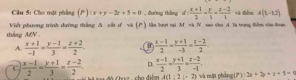 Cho mặt phẳng (P): x+y-2z+5=0 , đường thẳng d :  (x+1)/2 = y/1 = (z-2)/1  và điểm A(1;-1;2). 
Viết phương trình đường thẳng Δ cắt d và (P) lần lượt tại M và N sao cho A là trung điểm của đoạn
thắng MN.
A.  (x+1)/-1 = (y-1)/3 = (z+2)/2 .  (x-1)/2 = (y+1)/-3 = (z-2)/2 . 
B
C.  (x-1)/2 = (y+1)/3 = (z-2)/2 .
D.  (x-1)/2 = (y+1)/3 = (z-2)/-1 . 
h a độ Qxvz - cho điểm A(1;2;-2) và mặt phẳng(P) : 2x+2y+z+5=0