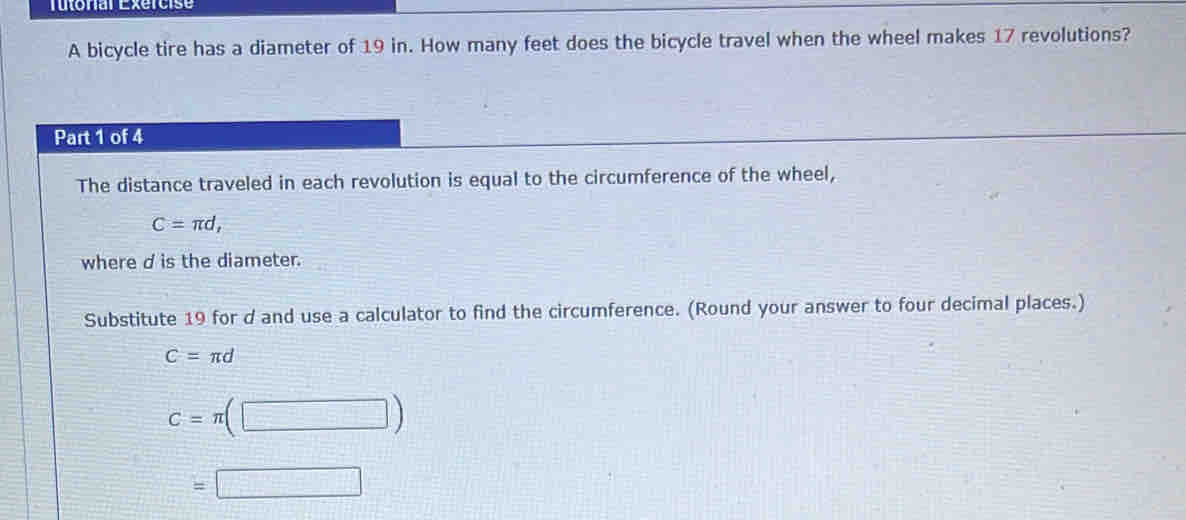 Tutoral Exércise 
A bicycle tire has a diameter of 19 in. How many feet does the bicycle travel when the wheel makes 17 revolutions? 
Part 1 of 4 
The distance traveled in each revolution is equal to the circumference of the wheel,
C=π d, 
where d is the diameter. 
Substitute 19 for d and use a calculator to find the circumference. (Round your answer to four decimal places.)
C=π d
c=π (□ )
=□