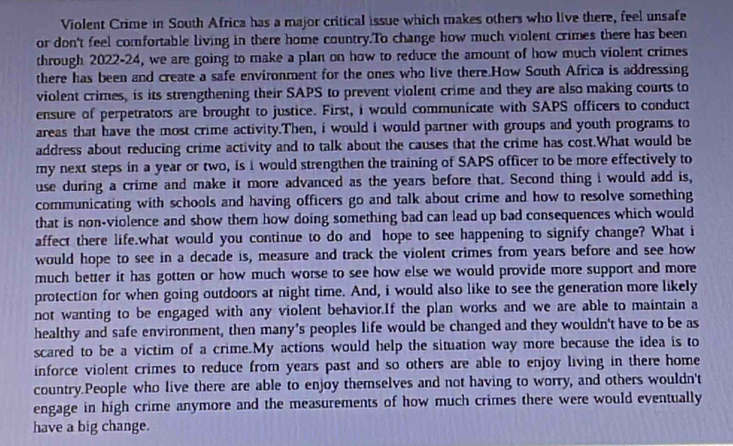 Violent Crime in South Africa has a major critical issue which makes others who live there, feel unsafe 
or don't feel comfortable living in there home country.To change how much violent crimes there has been 
through 2022-24, we are going to make a plan on how to reduce the amount of how much violent crimes 
there has been and create a safe environment for the ones who live there.How South Africa is addressing 
violent crimes, is its strengthening their SAPS to prevent violent crime and they are also making courts to 
ensure of perpetrators are brought to justice. First, i would communicate with SAPS officers to conduct 
areas that have the most crime activity.Then, i would i would partner with groups and youth programs to 
address about reducing crime activity and to talk about the causes that the crime has cost.What would be 
my next steps in a year or two, is i would strengthen the training of SAPS officer to be more effectively to 
use during a crime and make it more advanced as the years before that. Second thing i would add is, 
communicating with schools and having officers go and talk about crime and how to resolve something 
that is non-violence and show them how doing something bad can lead up bad consequences which would 
affect there life.what would you continue to do and hope to see happening to signify change? What i 
would hope to see in a decade is, measure and track the violent crimes from years before and see how 
much better it has gotten or how much worse to see how else we would provide more support and more 
protection for when going outdoors at night time. And, i would also like to see the generation more likely 
not wanting to be engaged with any violent behavior.If the plan works and we are able to maintain a 
healthy and safe environment, then many's peoples life would be changed and they wouldn't have to be as 
scared to be a victim of a crime.My actions would help the situation way more because the idea is to 
inforce violent crimes to reduce from years past and so others are able to enjoy living in there home 
country.People who live there are able to enjoy themselves and not having to worry, and others wouldn't 
engage in high crime anymore and the measurements of how much crimes there were would eventually 
have a big change.