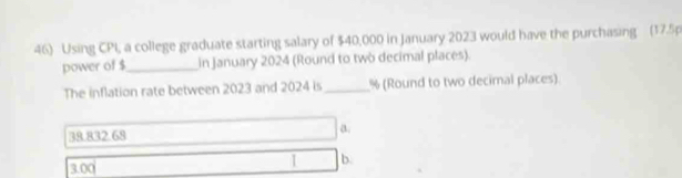 Using CPI, a college graduate starting salary of $40,000 in January 2023 would have the purchasing (17.5p
power of $ _ in January 2024 (Round to two decimal places).
The inflation rate between 2023 and 2024 is _ % (Round to two decimal places)
38.832.68
a.
3.00
1 b.