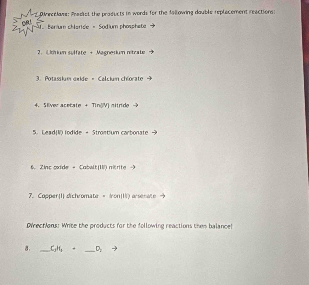 Directions: Predict the products in words for the following double replacement reactions; 
DR! 
. Barium chloride + Sodium phosphate 
2. Lithium sulfate + Magnesium nitrate 
3. Potassium oxide + Calcium chlorate 
4. Silver acetate + Tin(IV) nitride 
5. Lead(II) iodide + Strontium carbonate 
6. Zinc oxide + Cobalt(III) nitrite 
7. Copper(I) dichromate + Iron(III) arsenate 
Directions: Write the products for the following reactions then balance! 
8. _ C_2H_6+ _  O_2