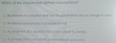 Which of the choices best defnes assumptions?
An element of a situation that has the potential to vary or change in value.
An idea or concept that is accepted as true.
A component of a situation that is not subject to change.
A principle that is not widely acknowledged as accurate.