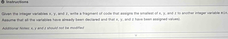 Instructions 
Given the integer variables x, y, and z, write a fragment of code that assigns the smallest of x, y, and z to another integer variable mín 
Assume that all the variables have already been declared and that x, y, and z have been assigned values). 
Additional Notes: x, y and z should not be modified