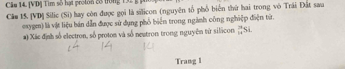 [VD] Tìm số hạt proton 88 trong 132
Câu 15. [VD] Silic (Si) hay còn được gọi là silicon (nguyên tổ phổ biển thứ hai trong vô Trái Đất sau 
oxygen) là vật liệu bán dẫn được sử dụng phồ biển trong ngành công nghiệp điện tử. 
a) Xác định số electron, số proton và số neutron trong nguyên tử silicon _(14)^(28)Si. 
Trang 1