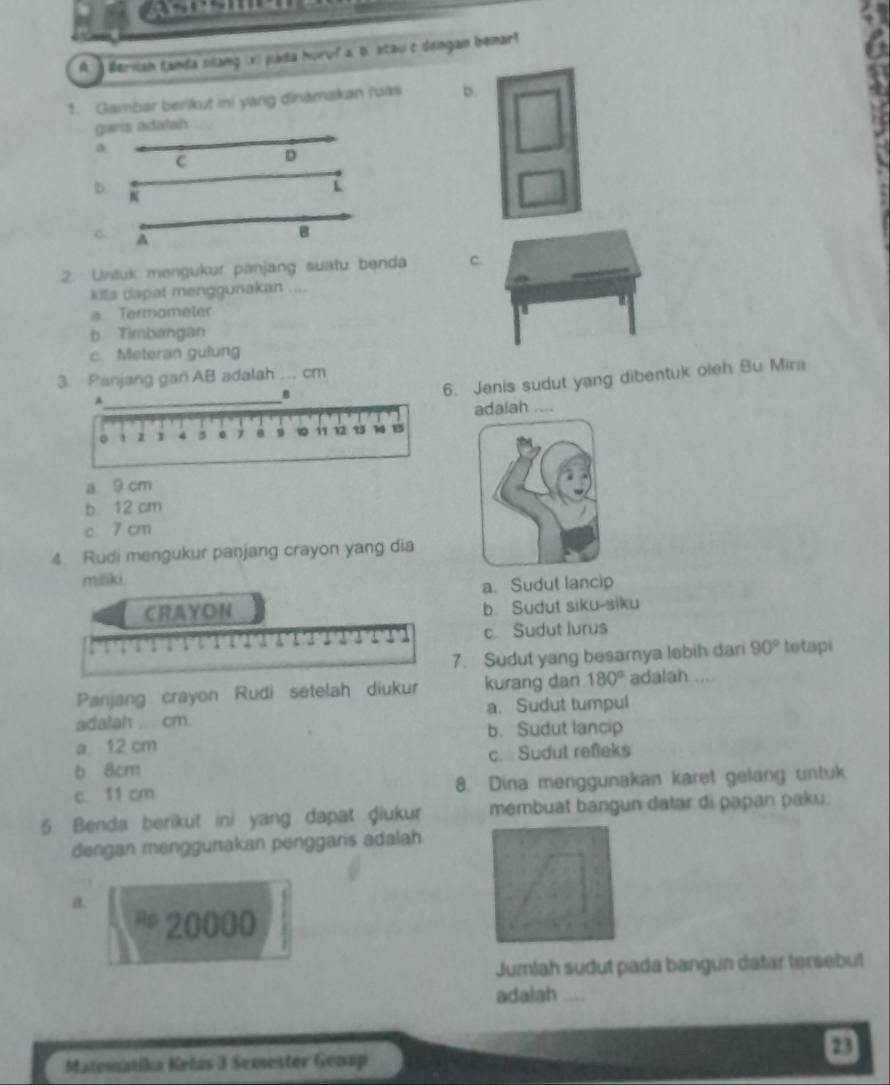 ) Berilan tanda sillang (x) páda huruf a, b. atau c dongan bemar!
1. Gambar berikut ini yang dinămakan ruas D
garis adalah
a
C D
b
L
C A
B
2. Untuk mengukur panjang suatu benda C
kits dapat menggunakan ....
a. Termometer
b. Timbangan
c. Meteran gulung
3. Panjang gari AB adalah ... cm
_。
6. Jenis sudut yang dibentuk oleh Bu Mira
adalah ....
' z 1 4 5 0 9 i 12 93 1 15
a 9 cm
b 12 cm
c 7 cm
4 Rudi mengukur panjang crayon yang dia
miliki.
a. Sudut lancip
CRAYON b. Sudut siku-siku
a 3 c Sudut lurus
7. Sudut yang besarnya lebih dari 90° tetapi
Panjang crayon Rudi setelah diukur kurang dari 180° adalah
adalah ... cm. a. Sudut tumpul
a 12 cm b. Sudut lancip
b 8cm c. Sudut refeks
c. 11 cm 8. Dina menggunakan karet gelang untuk
5. Benda berikut ini yang dapat ḍiukur membuat bangun datar di papan paku.
dengan menggunakan penggaris adalah
a.
20000
Jumlah sudut pada bangun datar tersebut
adalah_
23
Matematika Kelas 3 Semester Genap