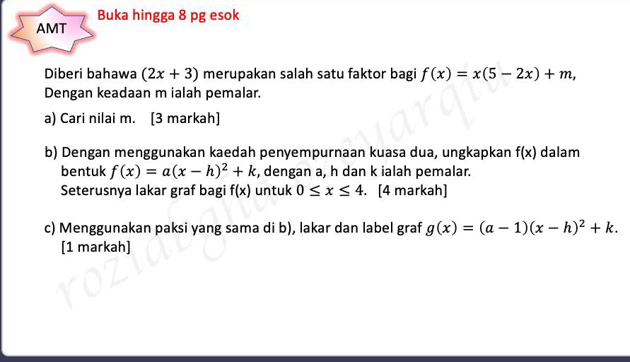 Buka hingga 8 pg esok 
AMT 
Diberi bahawa (2x+3) merupakan salah satu faktor bagi f(x)=x(5-2x)+m, 
Dengan keadaan m ialah pemalar. 
a) Cari nilai m. [3 markah] 
b) Dengan menggunakan kaedah penyempurnaan kuasa dua, ungkapkan f(x) dalam 
bentuk f(x)=a(x-h)^2+k , dengan a, h dan k ialah pemalar. 
Seterusnya lakar graf bagi f(x) untuk 0≤ x≤ 4. [4 markah] 
c) Menggunakan paksi yang sama di b), lakar dan label graf g(x)=(a-1)(x-h)^2+k. 
[1 markah]