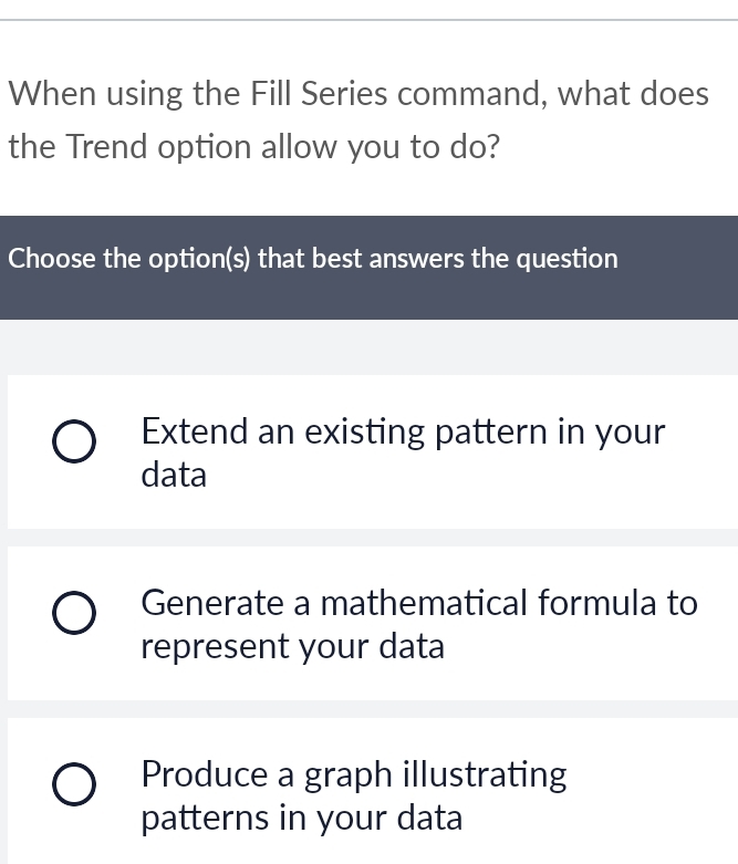 When using the Fill Series command, what does
the Trend option allow you to do?
Choose the option(s) that best answers the question
Extend an existing pattern in your
data
Generate a mathematical formula to
represent your data
Produce a graph illustrating
patterns in your data