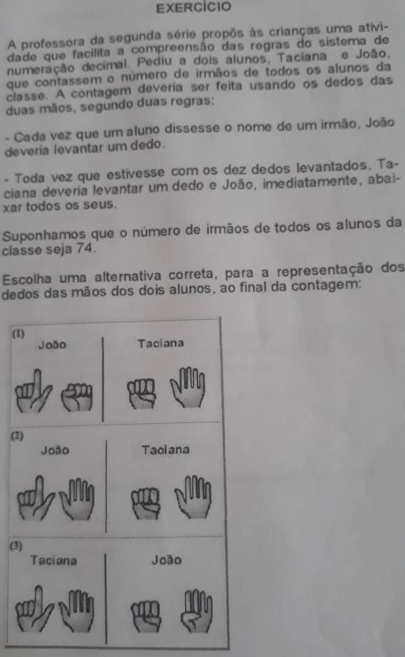 ExErcício 
A professora da segunda série propôs às crianças uma ativi- 
dade que facilita a compreensão das regras do sistema de 
numeração decimal. Pediu a dois alunos, Taciana e João, 
que contassem o número de irmãos de todos os alunos da 
classe. A contagem deveria ser feita usando os dedos das 
duas mãos, segundo duas regras: 
- Cada vez que um aluno dissesse o nome de um irmão, João 
deveria levantar um dedo. 
- Toda vez que estivesse com os dez dedos levantados, Ta- 
ciana deveria levantar um dedo e João, imediatamente, abai- 
xar todos os seus. 
Suponhamos que o número de irmãos de todos os alunos da 
classe seja 74. 
Escolha uma alternativa correta, para a representação dos 
dedos das mãos dos dois alunos, ao final da contagem: 
( 
(2 
(3